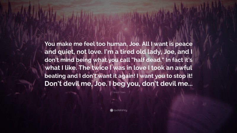 Clifford Odets Quote: “You make me feel too human, Joe. All I want is peace and quiet, not love. I’m a tired old lady, Joe, and I don’t mind being what you call “half dead.” In fact it’s what I like. The twice I was in love I took an awful beating and I don’t want it again! I want you to stop it! Don’t devil me, Joe. I beg you, don’t devil me...”