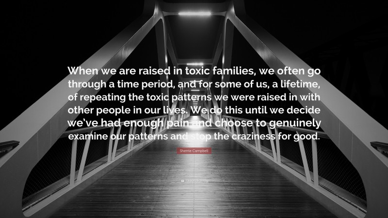Sherrie Campbell Quote: “When we are raised in toxic families, we often go through a time period, and for some of us, a lifetime, of repeating the toxic patterns we were raised in with other people in our lives. We do this until we decide we’ve had enough pain and choose to genuinely examine our patterns and stop the craziness for good.”