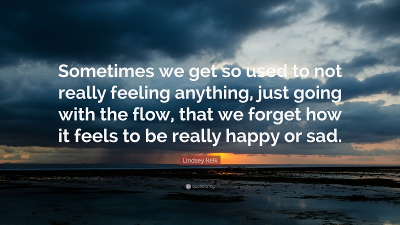Lindsey Kelk Quote: “Sometimes we get so used to not really feeling anything, just going with the flow, that we forget how it feels to be really happy or sad.”