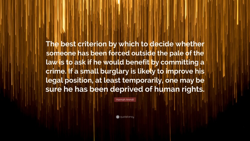 Hannah Arendt Quote: “The best criterion by which to decide whether someone has been forced outside the pale of the law is to ask if he would benefit by committing a crime. If a small burglary is likely to improve his legal position, at least temporarily, one may be sure he has been deprived of human rights.”
