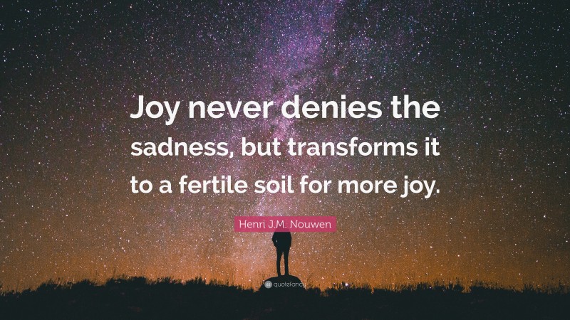 Henri J.M. Nouwen Quote: “Joy never denies the sadness, but transforms it to a fertile soil for more joy.”