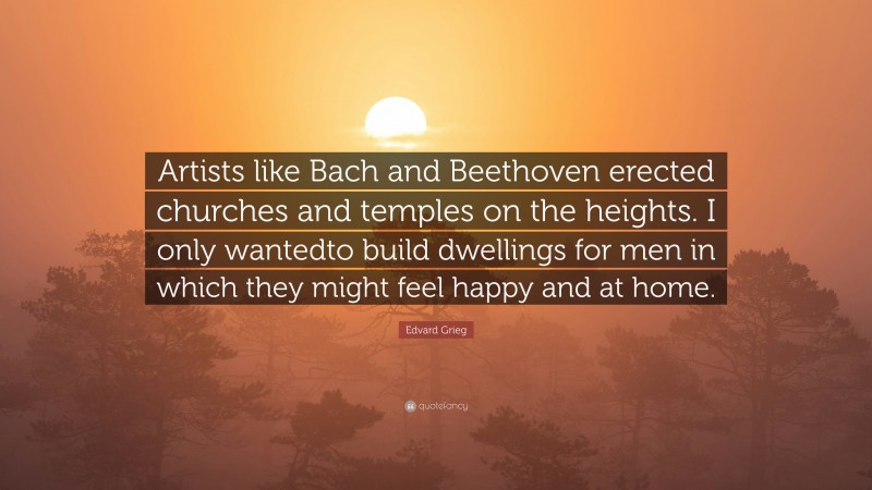 Edvard Grieg Quote: “Artists like Bach and Beethoven erected churches and temples on the heights. I only wantedto build dwellings for men in which they might feel happy and at home.”
