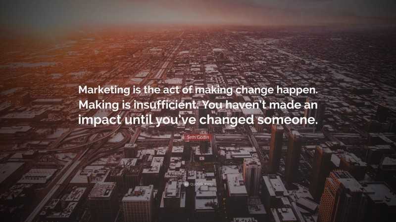 Seth Godin Quote: “Marketing is the act of making change happen. Making is insufficient. You haven’t made an impact until you’ve changed someone.”