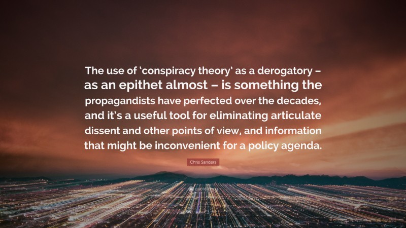 Chris Sanders Quote: “The use of ‘conspiracy theory’ as a derogatory – as an epithet almost – is something the propagandists have perfected over the decades, and it’s a useful tool for eliminating articulate dissent and other points of view, and information that might be inconvenient for a policy agenda.”