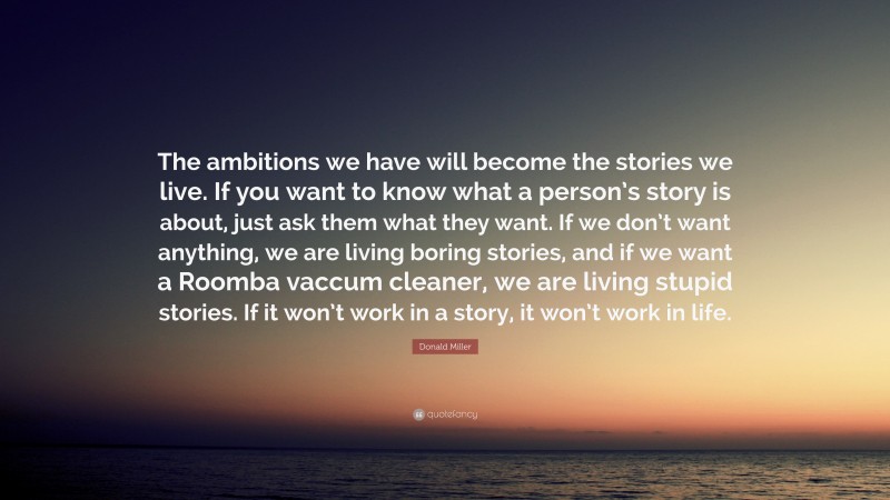 Donald Miller Quote: “The ambitions we have will become the stories we live. If you want to know what a person’s story is about, just ask them what they want. If we don’t want anything, we are living boring stories, and if we want a Roomba vaccum cleaner, we are living stupid stories. If it won’t work in a story, it won’t work in life.”