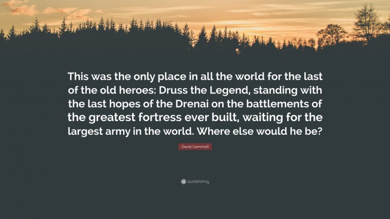 David Gemmell Quote: “This was the only place in all the world for the last of the old heroes: Druss the Legend, standing with the last hopes of the Drenai on the battlements of the greatest fortress ever built, waiting for the largest army in the world. Where else would he be?”