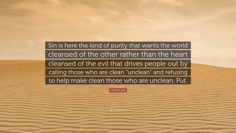 Miroslav Volf Quote: “Sin is here the kind of purity that wants the world cleansed of the other rather than the heart cleansed of the evil that drives people out by calling those who are clean “unclean” and refusing to help make clean those who are unclean. Put.”