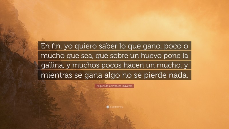 Miguel de Cervantes Saavedra Quote: “En fin, yo quiero saber lo que gano, poco o mucho que sea, que sobre un huevo pone la gallina, y muchos pocos hacen un mucho, y mientras se gana algo no se pierde nada.”