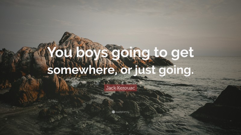 Jack Kerouac Quote: “You boys going to get somewhere, or just going.”