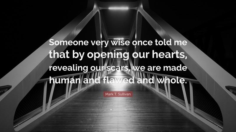 Mark T. Sullivan Quote: “Someone very wise once told me that by opening our hearts, revealing our scars, we are made human and flawed and whole.”