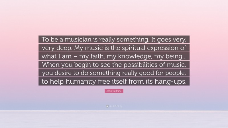 John Coltrane Quote: “To be a musician is really something. It goes very, very deep. My music is the spiritual expression of what I am – my faith, my knowledge, my being... When you begin to see the possibilities of music, you desire to do something really good for people, to help humanity free itself from its hang-ups.”