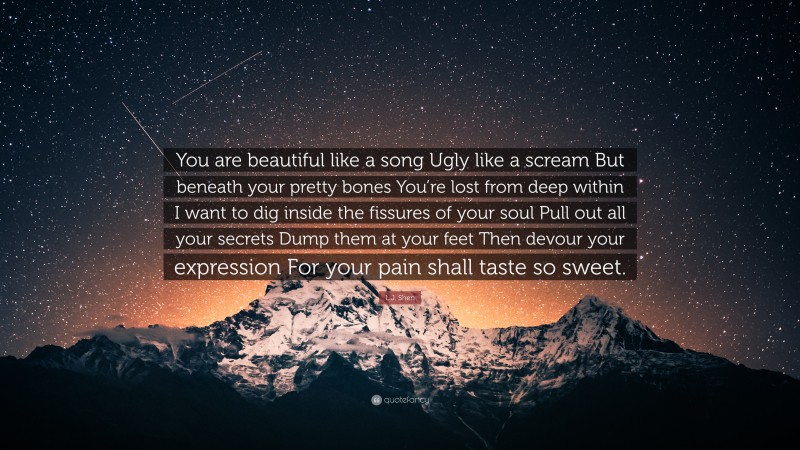L.J. Shen Quote: “You are beautiful like a song Ugly like a scream But beneath your pretty bones You’re lost from deep within I want to dig inside the fissures of your soul Pull out all your secrets Dump them at your feet Then devour your expression For your pain shall taste so sweet.”