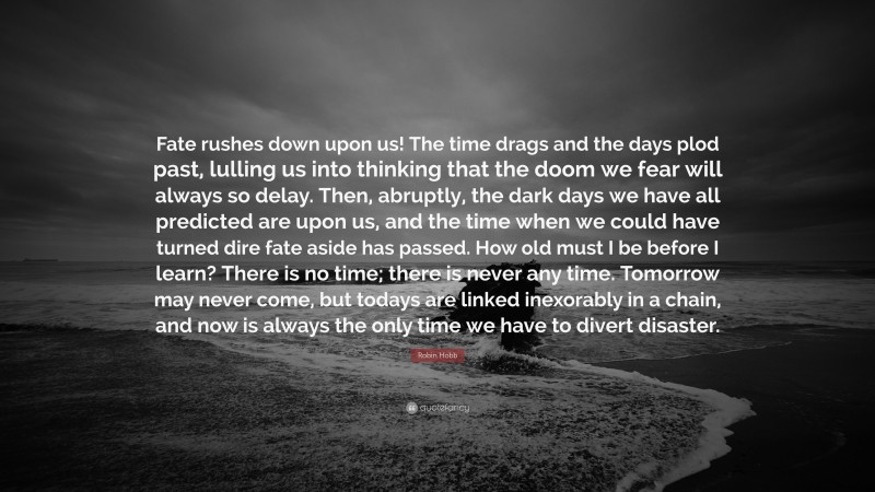 Robin Hobb Quote: “Fate rushes down upon us! The time drags and the days plod past, lulling us into thinking that the doom we fear will always so delay. Then, abruptly, the dark days we have all predicted are upon us, and the time when we could have turned dire fate aside has passed. How old must I be before I learn? There is no time; there is never any time. Tomorrow may never come, but todays are linked inexorably in a chain, and now is always the only time we have to divert disaster.”