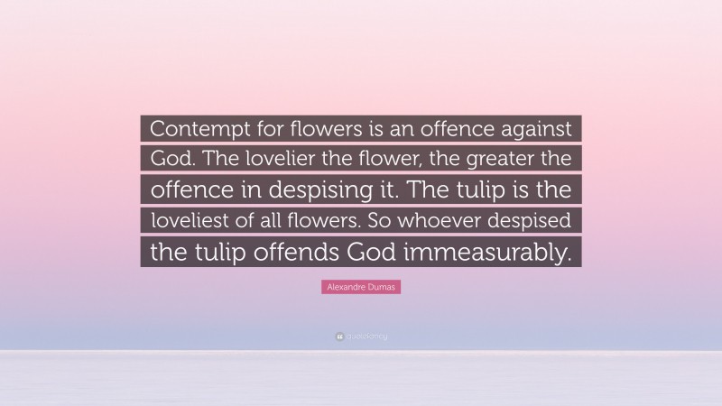 Alexandre Dumas Quote: “Contempt for flowers is an offence against God. The lovelier the flower, the greater the offence in despising it. The tulip is the loveliest of all flowers. So whoever despised the tulip offends God immeasurably.”