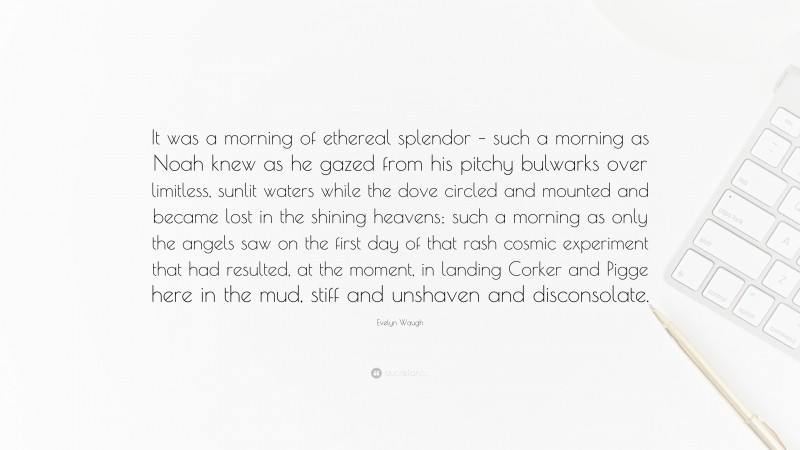 Evelyn Waugh Quote: “It was a morning of ethereal splendor – such a morning as Noah knew as he gazed from his pitchy bulwarks over limitless, sunlit waters while the dove circled and mounted and became lost in the shining heavens; such a morning as only the angels saw on the first day of that rash cosmic experiment that had resulted, at the moment, in landing Corker and Pigge here in the mud, stiff and unshaven and disconsolate.”