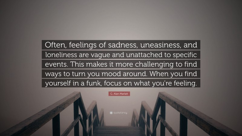 G. Alan Marlatt Quote: “Often, feelings of sadness, uneasiness, and loneliness are vague and unattached to specific events. This makes it more challenging to find ways to turn you mood around. When you find yourself in a funk, focus on what you’re feeling.”