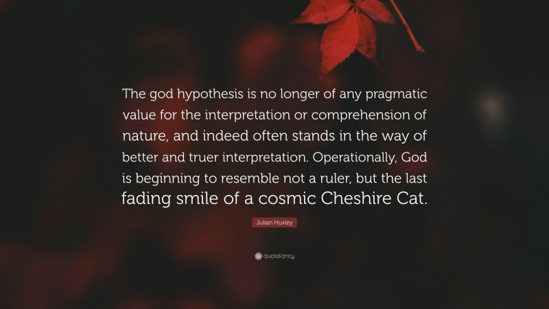 Julian Huxley Quote: “The god hypothesis is no longer of any pragmatic value for the interpretation or comprehension of nature, and indeed often stands in the way of better and truer interpretation. Operationally, God is beginning to resemble not a ruler, but the last fading smile of a cosmic Cheshire Cat.”