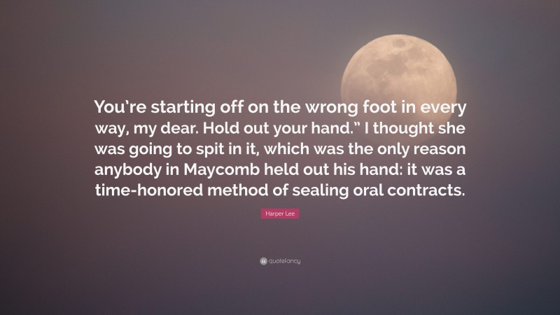 Harper Lee Quote: “You’re starting off on the wrong foot in every way, my dear. Hold out your hand.” I thought she was going to spit in it, which was the only reason anybody in Maycomb held out his hand: it was a time-honored method of sealing oral contracts.”