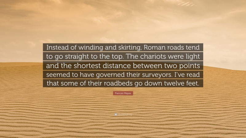 Frances Mayes Quote: “Instead of winding and skirting, Roman roads tend to go straight to the top. The chariots were light and the shortest distance between two points seemed to have governed their surveyors. I’ve read that some of their roadbeds go down twelve feet.”