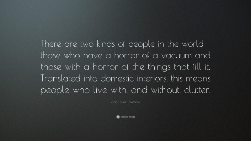 Ada Louise Huxtable Quote: “There are two kinds of people in the world – those who have a horror of a vacuum and those with a horror of the things that fill it. Translated into domestic interiors, this means people who live with, and without, clutter.”