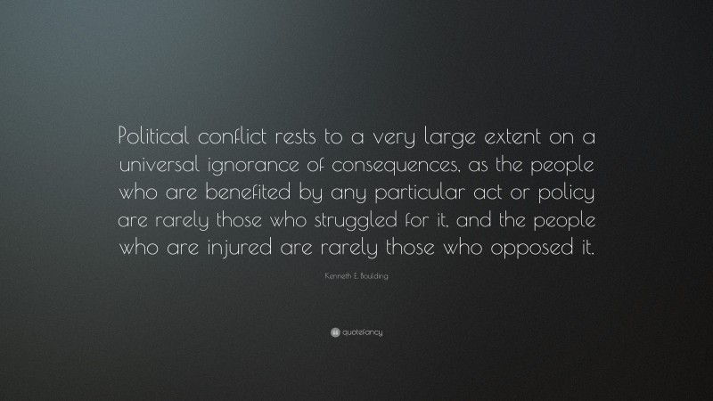 Kenneth E. Boulding Quote: “Political conflict rests to a very large extent on a universal ignorance of consequences, as the people who are benefited by any particular act or policy are rarely those who struggled for it, and the people who are injured are rarely those who opposed it.”
