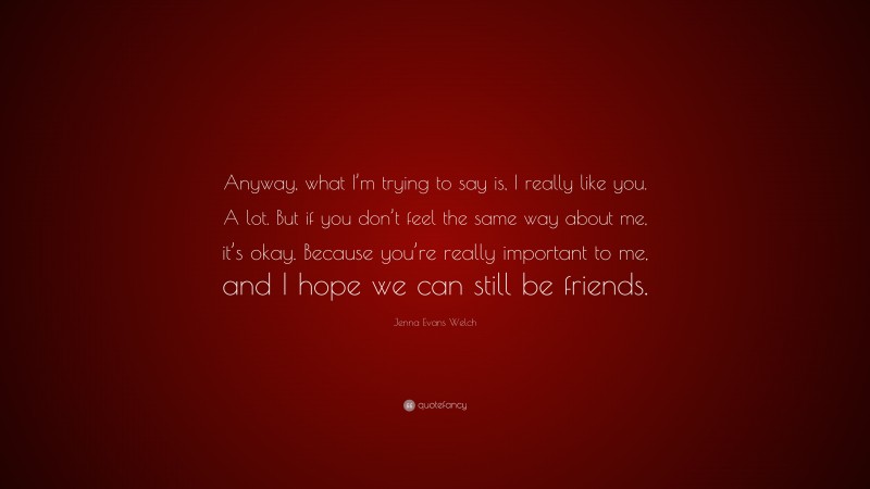 Jenna Evans Welch Quote: “Anyway, what I’m trying to say is, I really like you. A lot. But if you don’t feel the same way about me, it’s okay. Because you’re really important to me, and I hope we can still be friends.”