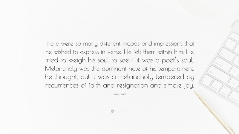 James Joyce Quote: “There were so many different moods and impressions that he wished to express in verse. He felt them within him. He tried to weigh his soul to see if it was a poet’s soul. Melancholy was the dominant note of his temperament, he thought, but it was a melancholy tempered by recurrences of faith and resignation and simple joy.”