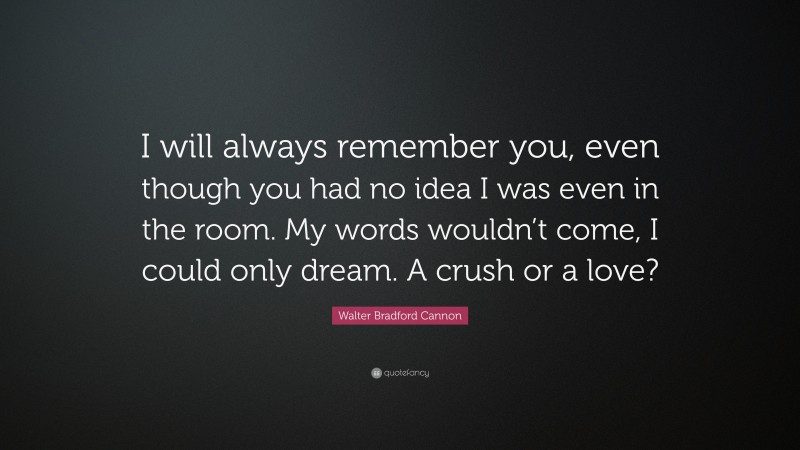 Walter Bradford Cannon Quote: “I will always remember you, even though you had no idea I was even in the room. My words wouldn’t come, I could only dream. A crush or a love?”