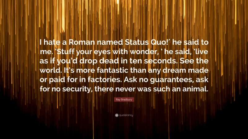 Ray Bradbury Quote: “I hate a Roman named Status Quo!′ he said to me. ‘Stuff your eyes with wonder, ’ he said, ’live as if you’d drop dead in ten seconds. See the world. It’s more fantastic than any dream made or paid for in factories. Ask no guarantees, ask for no security, there never was such an animal.”