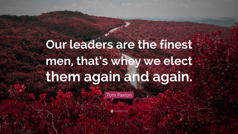 Tom Paxton Quote: “Our leaders are the finest men, that’s whey we elect them again and again.”