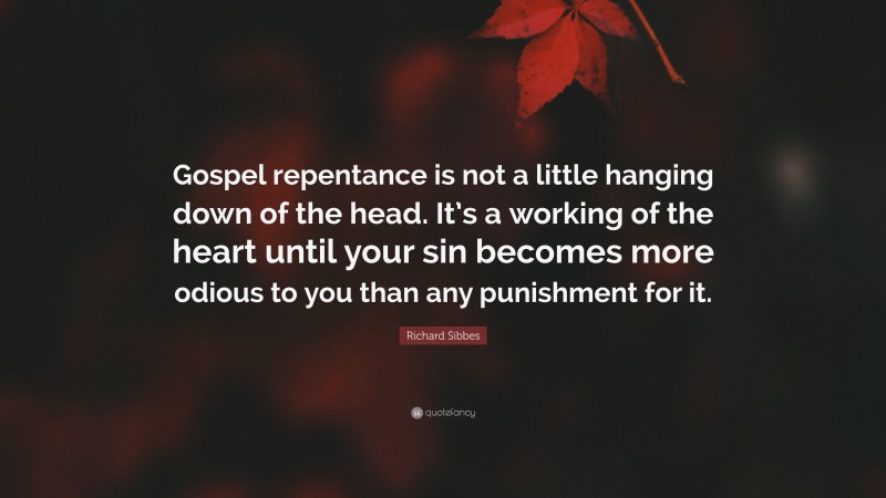 Richard Sibbes Quote: “Gospel repentance is not a little hanging down of the head. It’s a working of the heart until your sin becomes more odious to you than any punishment for it.”