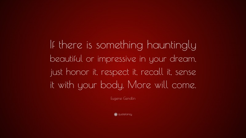 Eugene Gendlin Quote: “If there is something hauntingly beautiful or impressive in your dream, just honor it, respect it, recall it, sense it with your body. More will come.”