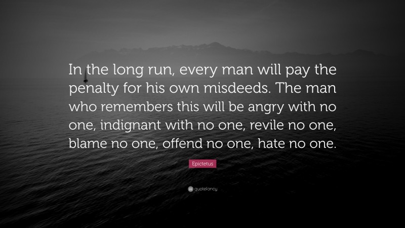 Epictetus Quote: “In the long run, every man will pay the penalty for his own misdeeds. The man who remembers this will be angry with no one, indignant with no one, revile no one, blame no one, offend no one, hate no one.”