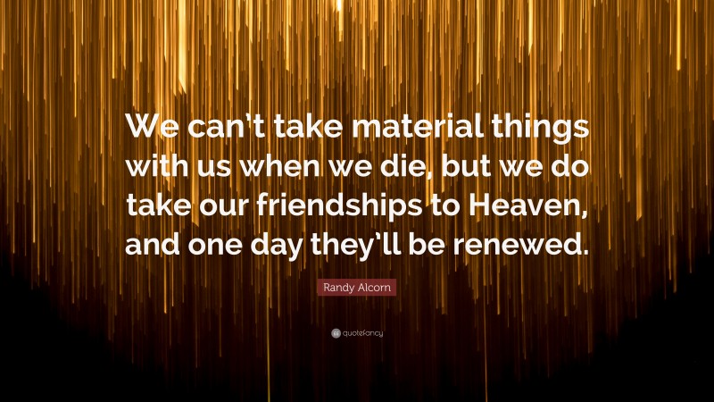 Randy Alcorn Quote: “We can’t take material things with us when we die, but we do take our friendships to Heaven, and one day they’ll be renewed.”