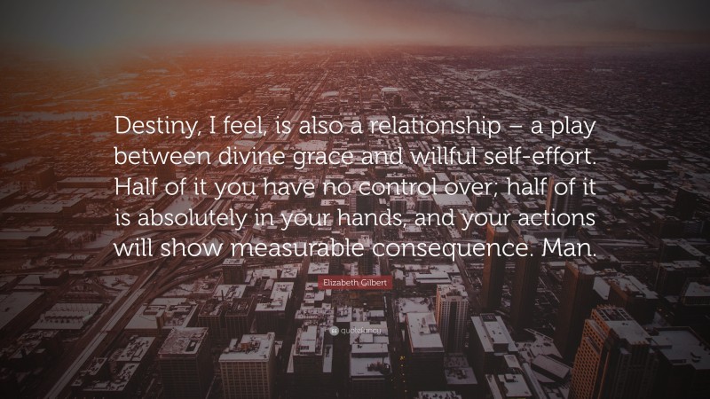 Elizabeth Gilbert Quote: “Destiny, I feel, is also a relationship – a play between divine grace and willful self-effort. Half of it you have no control over; half of it is absolutely in your hands, and your actions will show measurable consequence. Man.”