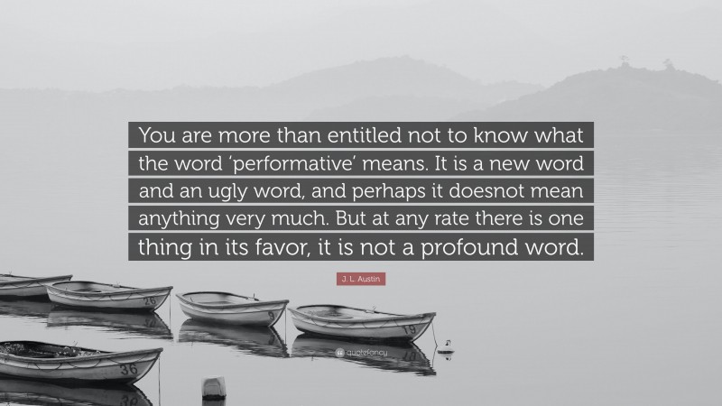 J. L. Austin Quote: “You are more than entitled not to know what the word ‘performative’ means. It is a new word and an ugly word, and perhaps it doesnot mean anything very much. But at any rate there is one thing in its favor, it is not a profound word.”