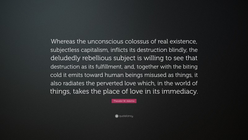 Theodor W. Adorno Quote: “Whereas the unconscious colossus of real existence, subjectless capitalism, inflicts its destruction blindly, the deludedly rebellious subject is willing to see that destruction as its fulfillment, and, together with the biting cold it emits toward human beings misused as things, it also radiates the perverted love which, in the world of things, takes the place of love in its immediacy.”