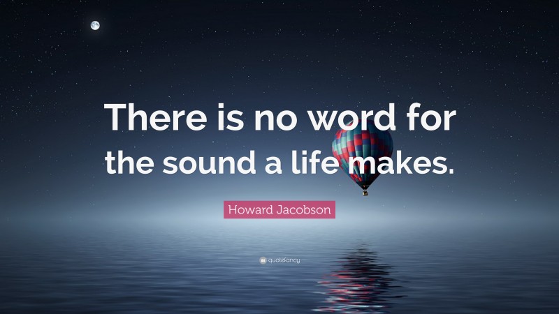 Howard Jacobson Quote: “There is no word for the sound a life makes.”