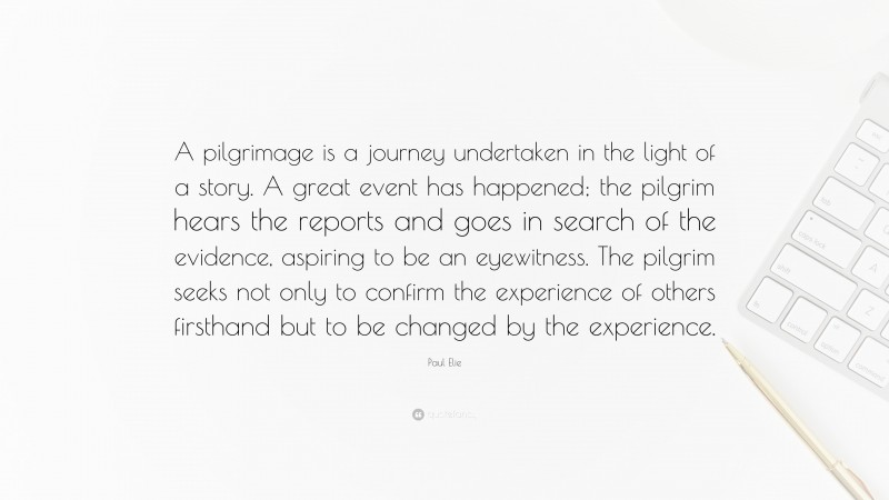 Paul Elie Quote: “A pilgrimage is a journey undertaken in the light of a story. A great event has happened; the pilgrim hears the reports and goes in search of the evidence, aspiring to be an eyewitness. The pilgrim seeks not only to confirm the experience of others firsthand but to be changed by the experience.”