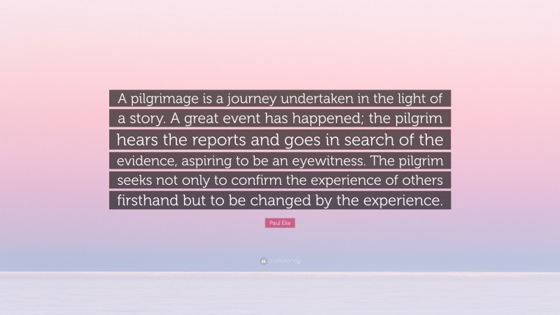 Paul Elie Quote: “A pilgrimage is a journey undertaken in the light of a story. A great event has happened; the pilgrim hears the reports and goes in search of the evidence, aspiring to be an eyewitness. The pilgrim seeks not only to confirm the experience of others firsthand but to be changed by the experience.”