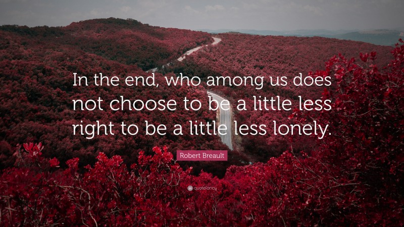 Robert Breault Quote: “In the end, who among us does not choose to be a little less right to be a little less lonely.”