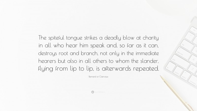 Bernard of Clairvaux Quote: “The spiteful tongue strikes a deadly blow at charity in all who hear him speak and, so far as it can, destroys root and branch, not only in the immediate hearers but also in all others to whom the slander, flying from lip to lip, is afterwards repeated.”