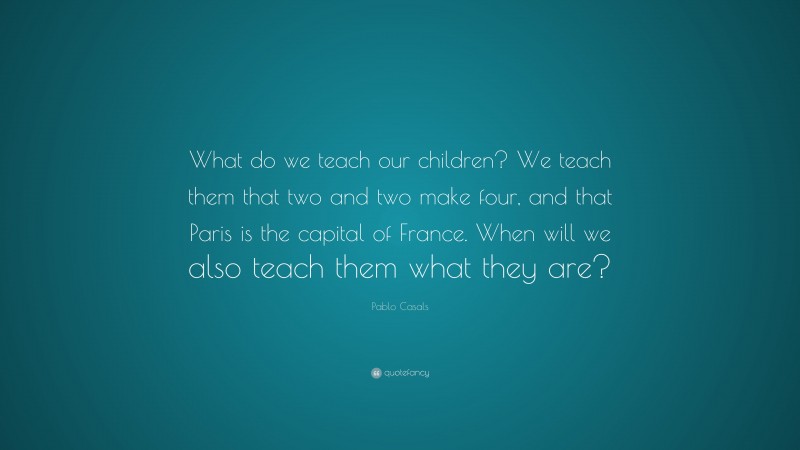 Pablo Casals Quote: “What do we teach our children? We teach them that two and two make four, and that Paris is the capital of France. When will we also teach them what they are?”