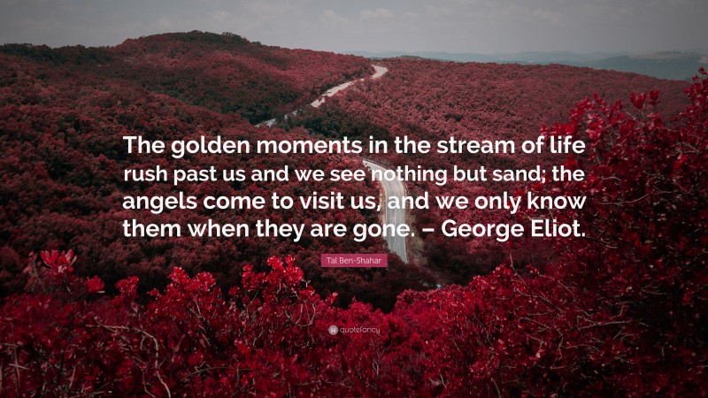 Tal Ben-Shahar Quote: “The golden moments in the stream of life rush past us and we see nothing but sand; the angels come to visit us, and we only know them when they are gone. – George Eliot.”
