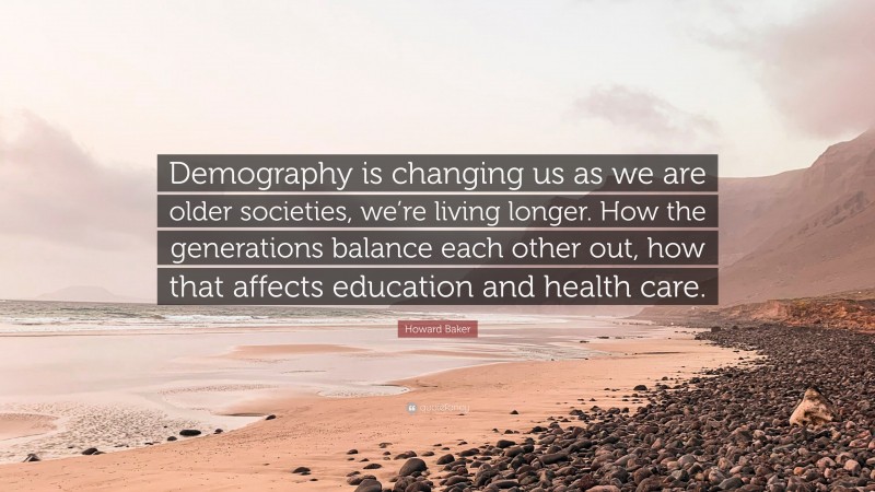 Howard Baker Quote: “Demography is changing us as we are older societies, we’re living longer. How the generations balance each other out, how that affects education and health care.”