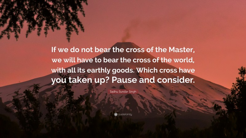 Sadhu Sundar Singh Quote: “If we do not bear the cross of the Master, we will have to bear the cross of the world, with all its earthly goods. Which cross have you taken up? Pause and consider.”