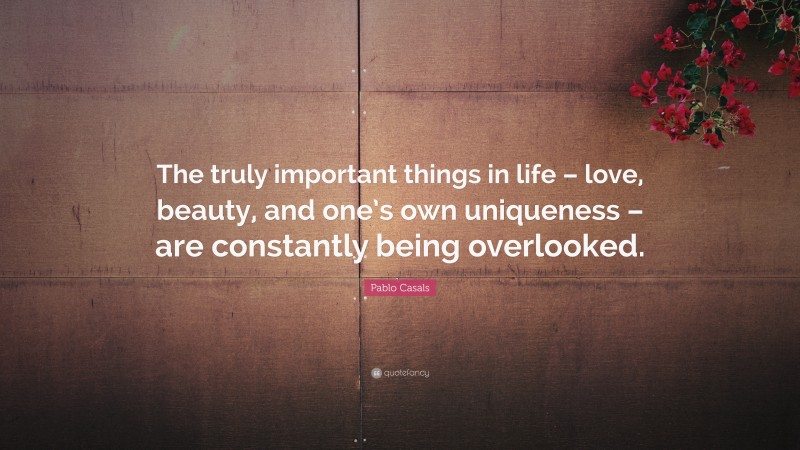 Pablo Casals Quote: “The truly important things in life – love, beauty, and one’s own uniqueness – are constantly being overlooked.”