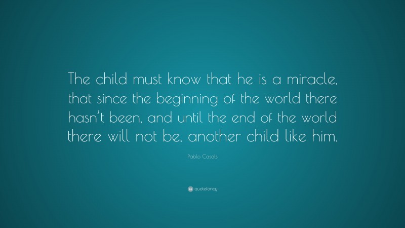 Pablo Casals Quote: “The child must know that he is a miracle, that since the beginning of the world there hasn’t been, and until the end of the world there will not be, another child like him.”