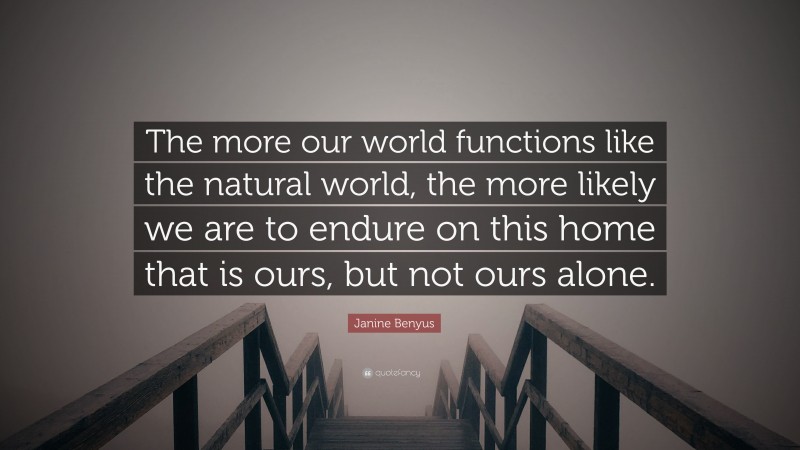 Janine Benyus Quote: “The more our world functions like the natural world, the more likely we are to endure on this home that is ours, but not ours alone.”