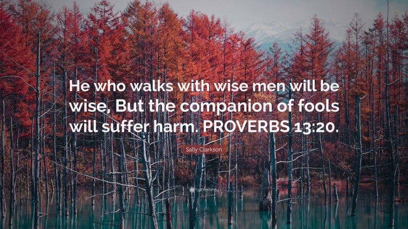 Sally Clarkson Quote: “He who walks with wise men will be wise, But the companion of fools will suffer harm. PROVERBS 13:20.”